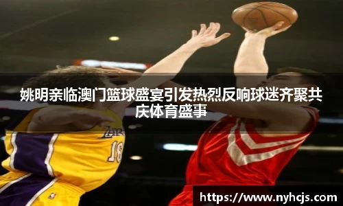 姚明亲临澳门篮球盛宴引发热烈反响球迷齐聚共庆体育盛事